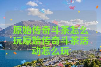 原始传奇斗茶怎么玩原始传奇斗茶活动怎么玩