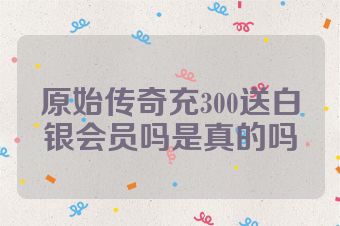 原始传奇充300送白银会员吗是真的吗