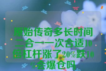 原始传奇多长时间二合一一次合适10倍杠杆涨了20%跌10%会爆仓吗
