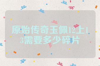 原始传奇玉佩12上13需要多少碎片