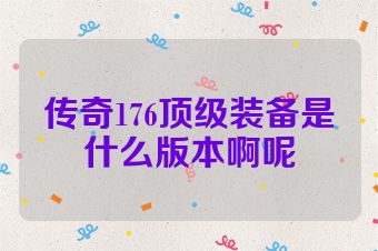 传奇176顶级装备是什么版本啊呢