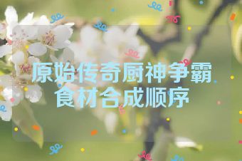 原始传奇厨神争霸食材合成顺序