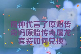 雨神代言了原始传奇吗原始传奇屠龙套装如何兑换