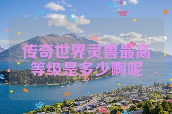 传奇世界灵兽最高等级是多少啊呢