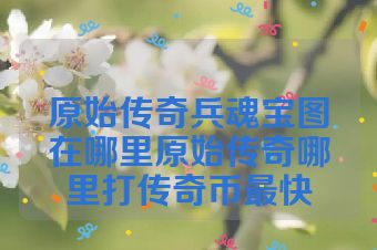 原始传奇兵魂宝图在哪里原始传奇哪里打传奇币最快