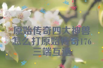 原始传奇四大神兽怎么打原始传奇176三端互通