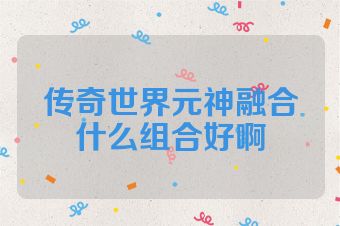 传奇世界元神融合什么组合好啊