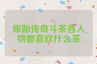 原始传奇斗茶各人物都喜欢什么茶