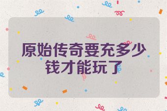 原始传奇要充多少钱才能玩了