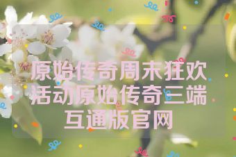 原始传奇周末狂欢活动原始传奇三端互通版官网