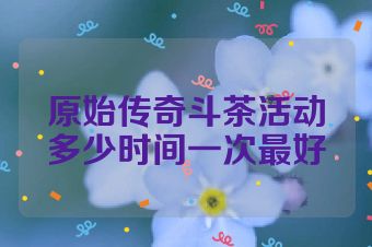 原始传奇斗茶活动多少时间一次最好