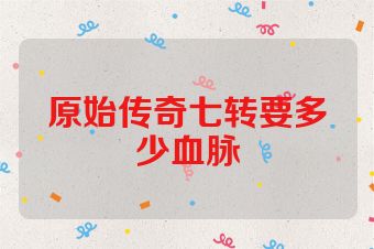 原始传奇七转要多少血脉
