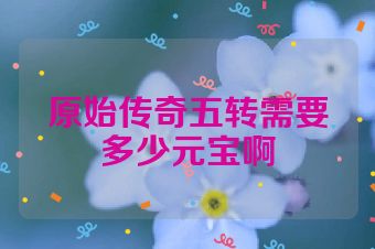 原始传奇五转需要多少元宝啊