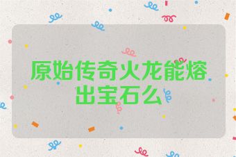 原始传奇火龙能熔出宝石么