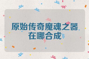 原始传奇魔魂之器在哪合成