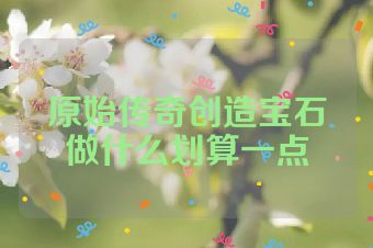 原始传奇创造宝石做什么划算一点