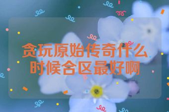 贪玩原始传奇什么时候合区最好啊