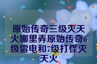 原始传奇三级灭天火哪里弄原始传奇6级雷电和7级打怪灭天火