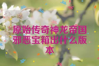 原始传奇神龙帝国邪恶宝箱出什么版本