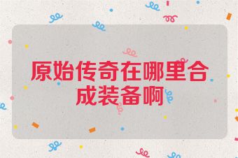 原始传奇在哪里合成装备啊