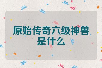 原始传奇六级神兽是什么