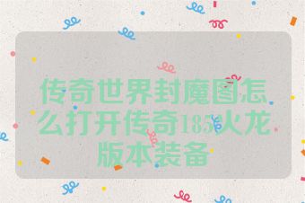 传奇世界封魔图怎么打开传奇185火龙版本装备