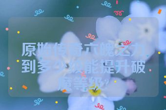 原始传奇六魄之力到多少级能提升破魔等级?