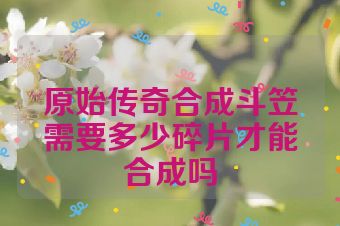 原始传奇合成斗笠需要多少碎片才能合成吗