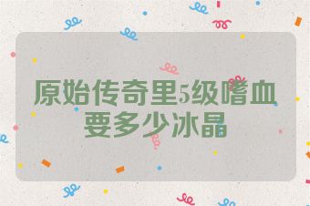 原始传奇里5级嗜血要多少冰晶