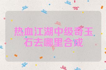 热血江湖中级奇玉石去哪里合成