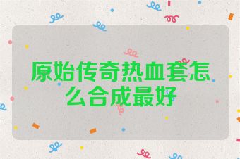 原始传奇热血套怎么合成最好