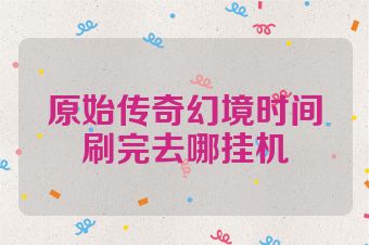 原始传奇幻境时间刷完去哪挂机