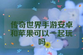 传奇世界手游安卓和苹果可以一起玩吗