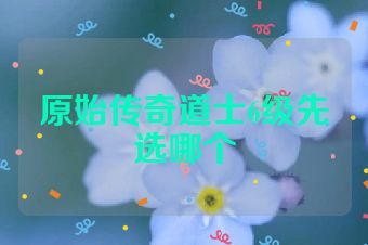 原始传奇道士6级先选哪个