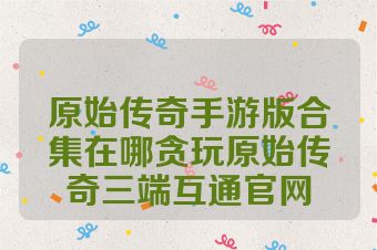 原始传奇手游版合集在哪贪玩原始传奇三端互通官网