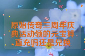 原始传奇三周年庆典活动领的元宝算直充吗还是兑换