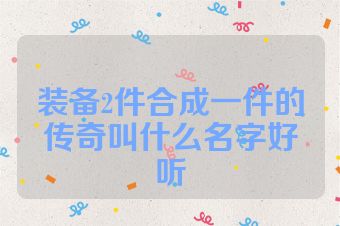装备2件合成一件的传奇叫什么名字好听