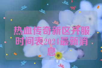 热血传奇新区开服时间表2024最新消息