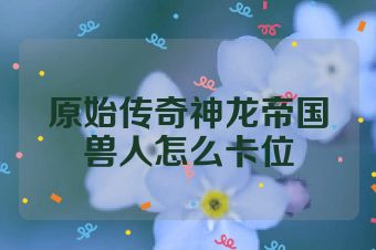 原始传奇神龙帝国兽人怎么卡位