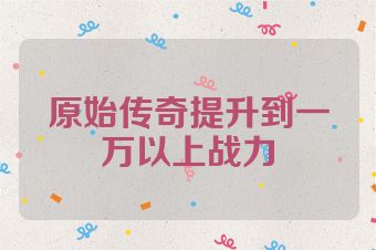 原始传奇提升到一万以上战力