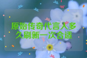 原始传奇代言人多久刷新一次合适
