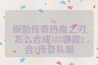 原始传奇热血之刃怎么合成185雷霆2合1传奇私服