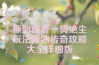 原始传奇一骑绝尘玩法原始传奇攻略大全详细版