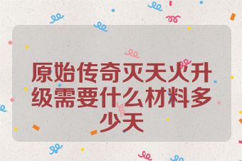 原始传奇灭天火升级需要什么材料多少天