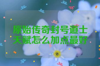 原始传奇封号道士天赋怎么加点最好