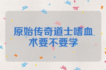 原始传奇道士嗜血术要不要学