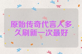原始传奇代言人多久刷新一次最好