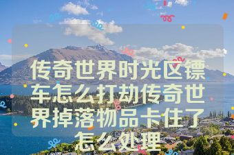 传奇世界时光区镖车怎么打劫传奇世界掉落物品卡住了怎么处理