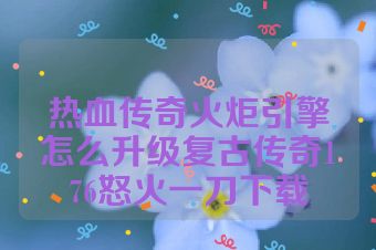热血传奇火炬引擎怎么升级复古传奇176怒火一刀下载