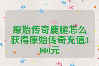 原始传奇鹿腿怎么获得原始传奇充值3000元